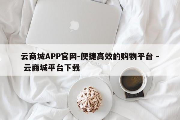 云商城APP官网-便捷高效的购物平台 - 云商城平台下载  第1张