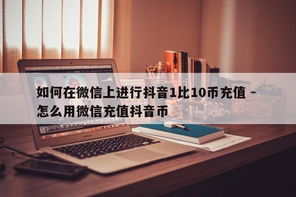 如何在微信上进行抖音1比10币充值 - 怎么用微信充值抖音币  第1张