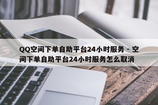 QQ空间下单自助平台24小时服务 - 空间下单自助平台24小时服务怎么取消  第1张