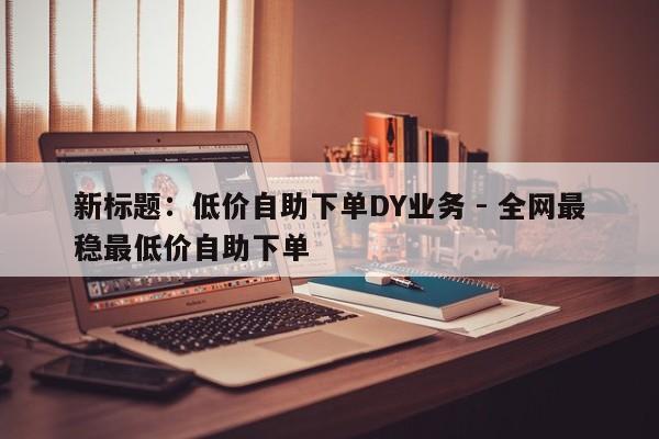 新标题：低价自助下单DY业务 - 全网最稳最低价自助下单  第1张