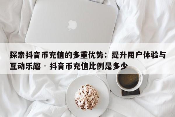 探索抖音币充值的多重优势：提升用户体验与互动乐趣 - 抖音币充值比例是多少  第1张