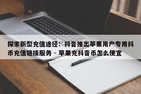 探索新型充值途径：抖音推出苹果用户专用抖币充值链接服务 - 苹果充抖音币怎么便宜  第1张