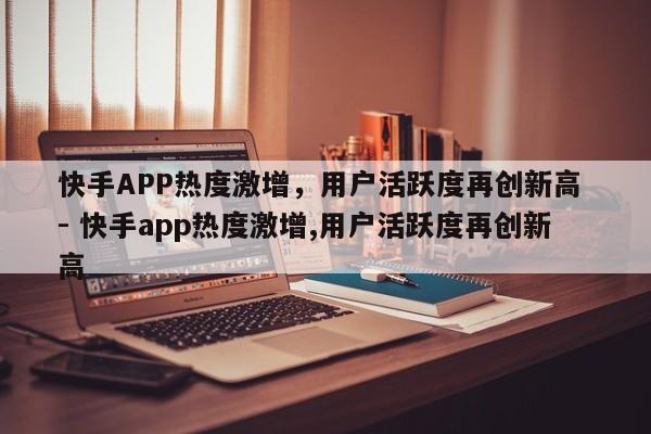 快手APP热度激增，用户活跃度再创新高 - 快手app热度激增,用户活跃度再创新高  第1张