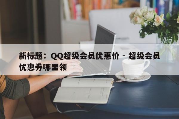 新标题：QQ超级会员优惠价 - 超级会员优惠券哪里领  第1张