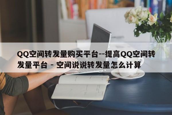 QQ空间转发量购买平台--提高QQ空间转发量平台 - 空间说说转发量怎么计算  第1张