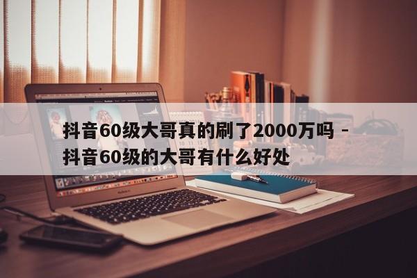 抖音60级大哥真的刷了2000万吗 - 抖音60级的大哥有什么好处  第1张