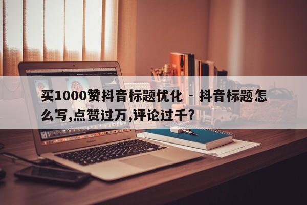 买1000赞抖音标题优化 - 抖音标题怎么写,点赞过万,评论过千?  第1张