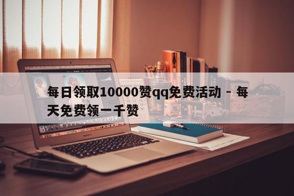 每日领取10000赞qq免费活动 - 每天免费领一千赞  第1张