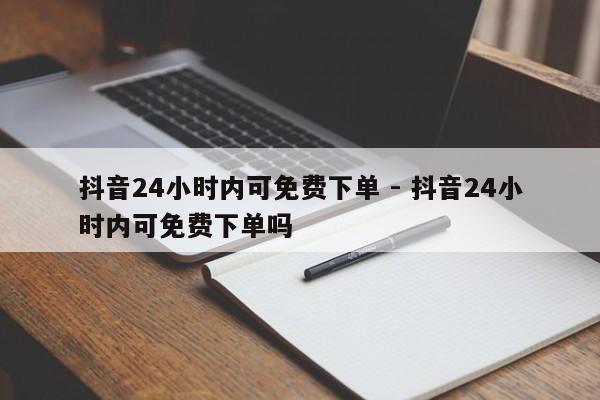 抖音24小时内可免费下单 - 抖音24小时内可免费下单吗  第1张