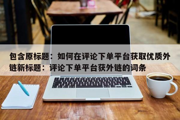 包含原标题：如何在评论下单平台获取优质外链新标题：评论下单平台获外链的词条  第1张