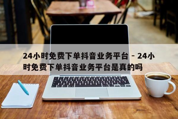 24小时免费下单抖音业务平台 - 24小时免费下单抖音业务平台是真的吗  第1张