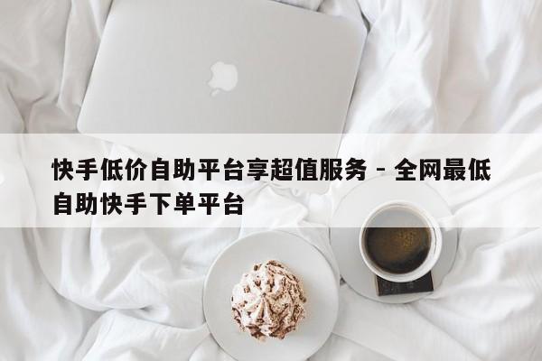 快手低价自助平台享超值服务 - 全网最低自助快手下单平台  第1张