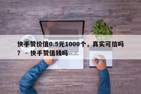 快手赞价值0.5元1000个，真实可信吗？ - 快手赞值钱吗  第1张