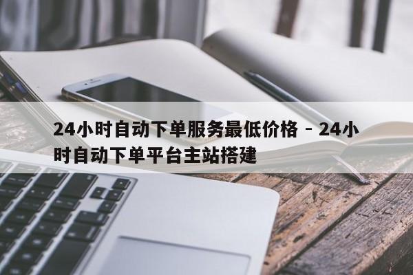 24小时自动下单服务最低价格 - 24小时自动下单平台主站搭建  第1张