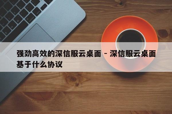 强劲高效的深信服云桌面 - 深信服云桌面基于什么协议  第1张