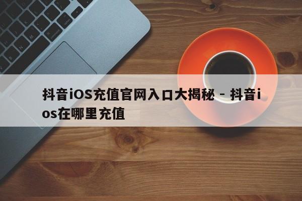 抖音iOS充值官网入口大揭秘 - 抖音ios在哪里充值  第1张