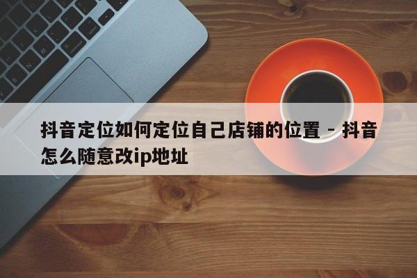 抖音定位如何定位自己店铺的位置 - 抖音怎么随意改ip地址  第1张