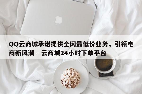 QQ云商城承诺提供全网最低价业务，引领电商新风潮 - 云商城24小时下单平台  第1张