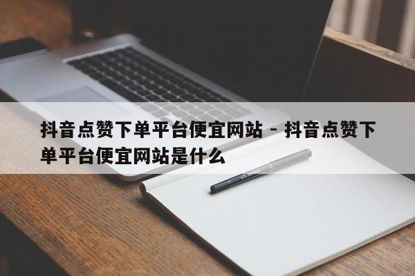 抖音点赞下单平台便宜网站 - 抖音点赞下单平台便宜网站是什么  第1张