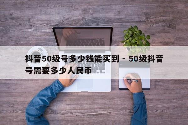 抖音50级号多少钱能买到 - 50级抖音号需要多少人民币  第1张