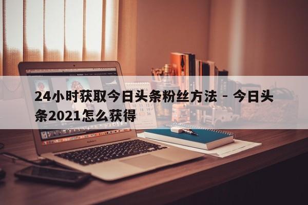 24小时获取今日头条粉丝方法 - 今日头条2021怎么获得  第1张