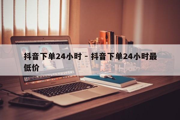 抖音下单24小时 - 抖音下单24小时最低价  第1张