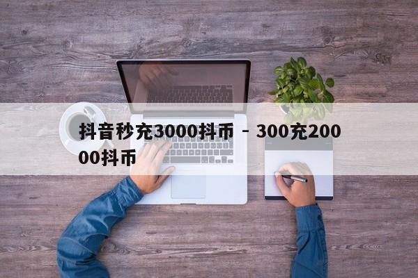 抖音秒充3000抖币 - 300充20000抖币  第1张